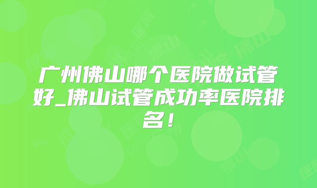 广州佛山哪个医院做试管好_佛山试管成功率医院排名！