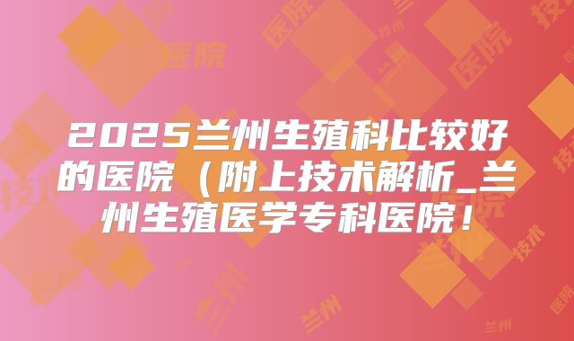 2025兰州生殖科比较好的医院(附上技术解析_兰州生殖医学专科医院!