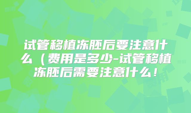 试管移植冻胚后要注意什么（费用是多少-试管移植冻胚后需要注意什么！