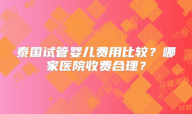 泰国试管婴儿费用比较?哪家医院收费合理?
