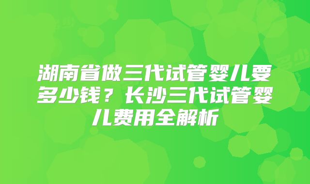 湖南省做三代试管婴儿要多少钱?长沙三代试管婴儿费用全解析