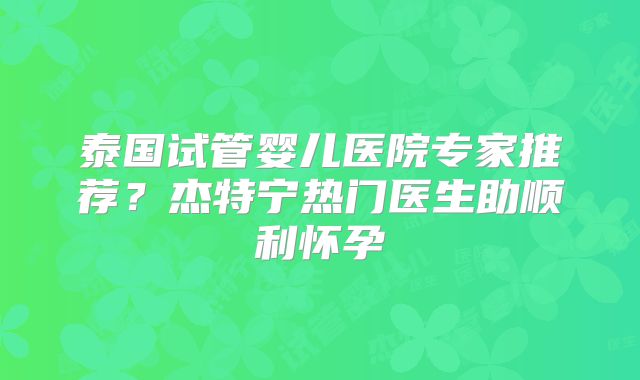 泰国试管婴儿医院专家推荐？杰特宁热门医生助顺利怀孕