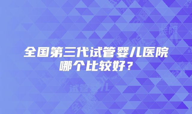 全国第三代试管婴儿医院哪个比较好?