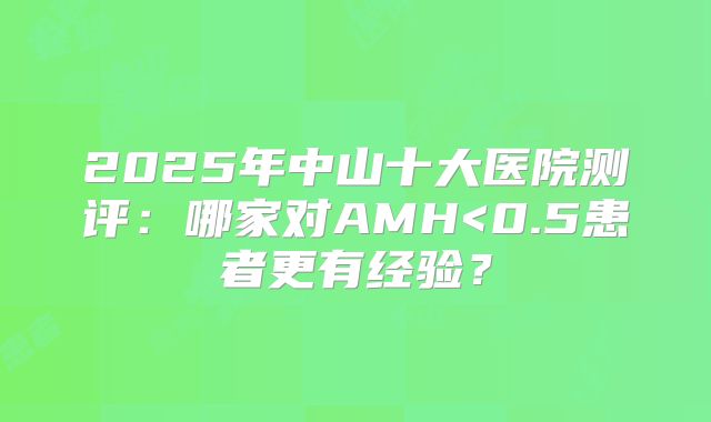 2025年中山十大医院测评:哪家对AMH<0.5患者更有经验?