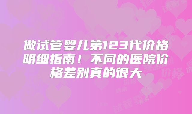 做试管婴儿第123代价格明细指南!不同的医院价格差别真的很大