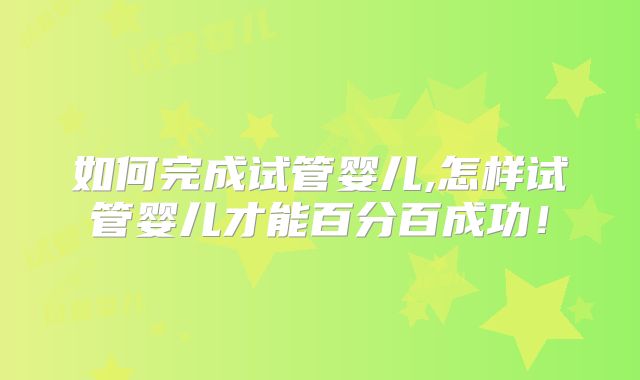 如何完成试管婴儿,怎样试管婴儿才能百分百成功!