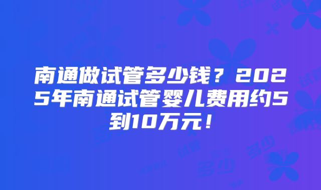 南通做试管多少钱？2025年南通试管婴儿费用约5到10万元！
