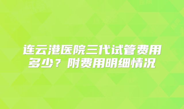 连云港医院三代试管费用多少?附费用明细情况
