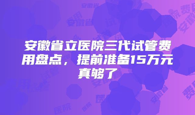 安徽省立医院三代试管费用盘点，提前准备15万元真够了