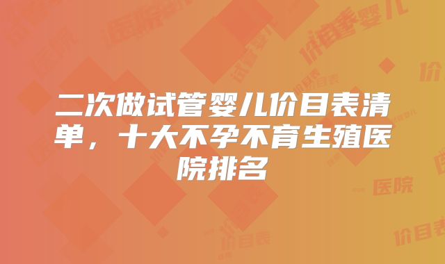 二次做试管婴儿价目表清单，十大不孕不育生殖医院排名
