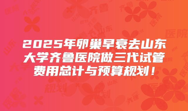 2025年卵巢早衰去山东大学齐鲁医院做三代试管费用总计与预算规划!