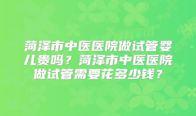菏泽市中医医院做试管婴儿贵吗？菏泽市中医医院做试管需要花多少钱？