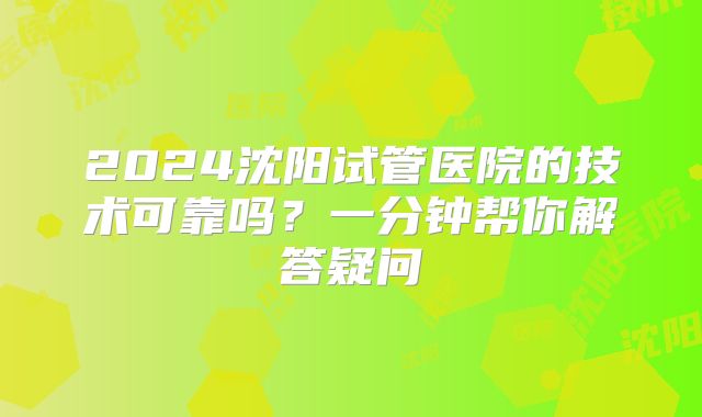 2024沈阳试管医院的技术可靠吗？一分钟帮你解答疑问