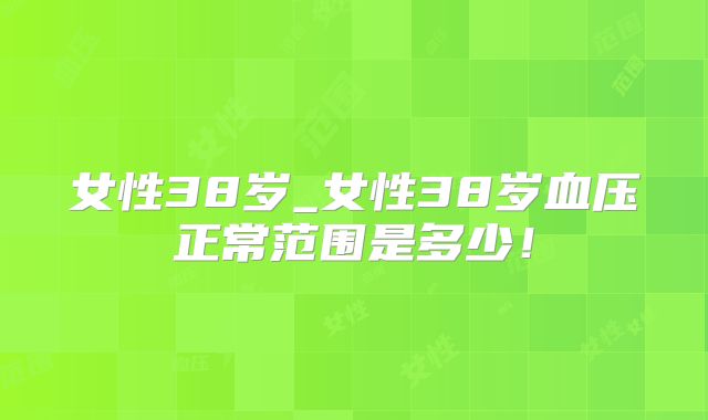 女性38岁_女性38岁血压正常范围是多少！