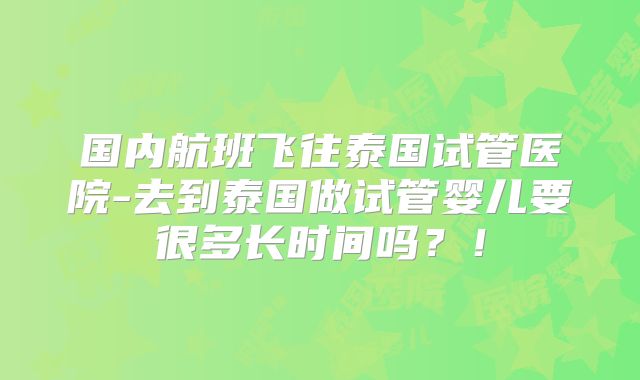 国内航班飞往泰国试管医院-去到泰国做试管婴儿要很多长时间吗？！