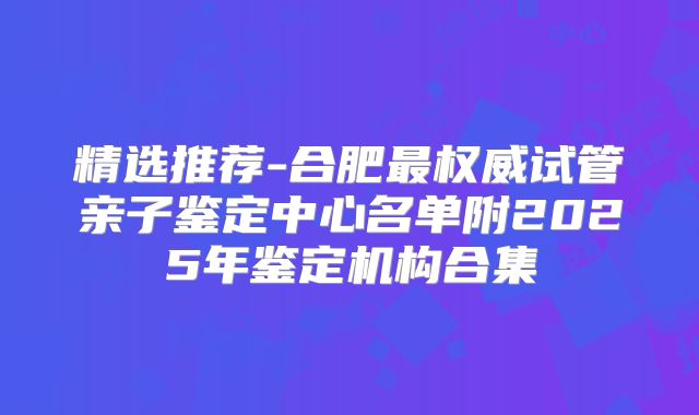 精选推荐-合肥最权威试管亲子鉴定中心名单附2025年鉴定机构合集