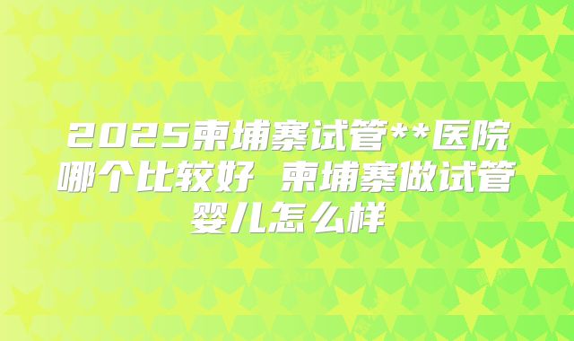2025柬埔寨试管**医院哪个比较好 柬埔寨做试管婴儿怎么样