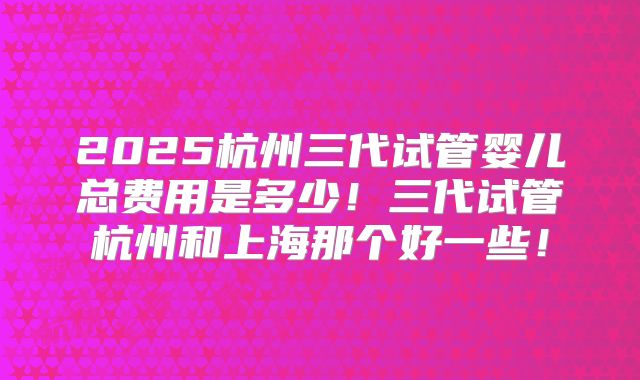 2025杭州三代试管婴儿总费用是多少！三代试管杭州和上海那个好一些！