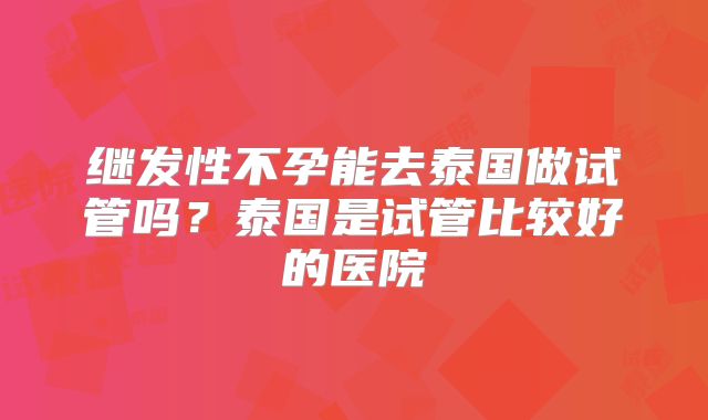 继发性不孕能去泰国做试管吗?泰国是试管比较好的医院