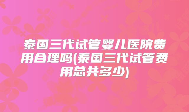 泰国三代试管婴儿医院费用合理吗(泰国三代试管费用总共多少)