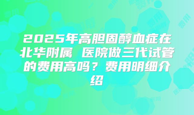 2025年高胆固醇血症在北华附属 医院做三代试管的费用高吗？费用明细介绍