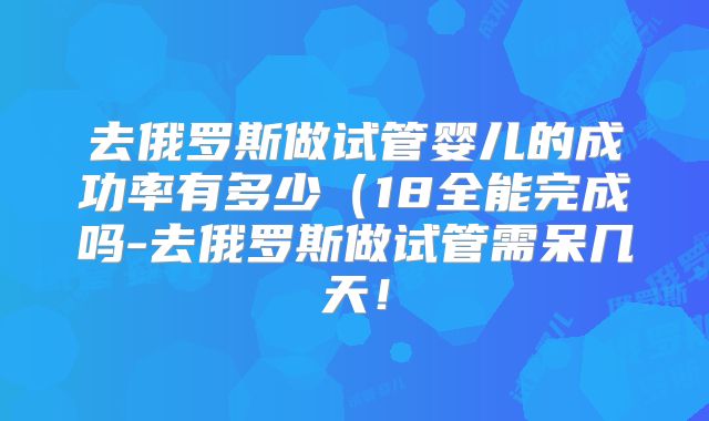 去俄罗斯做试管婴儿的成功率有多少(18全能完成吗-去俄罗斯做试管需呆几天!