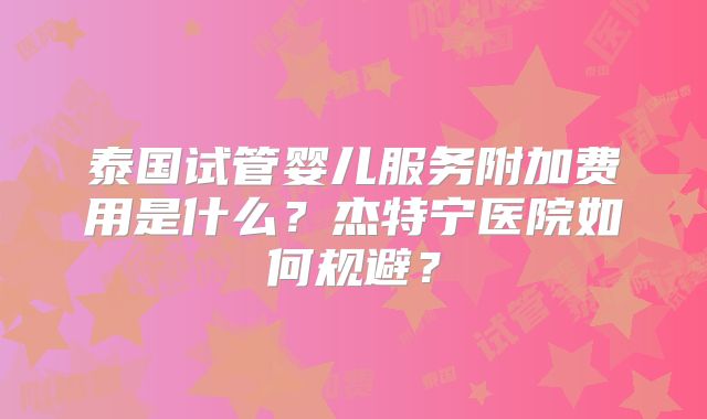泰国试管婴儿服务附加费用是什么？杰特宁医院如何规避？