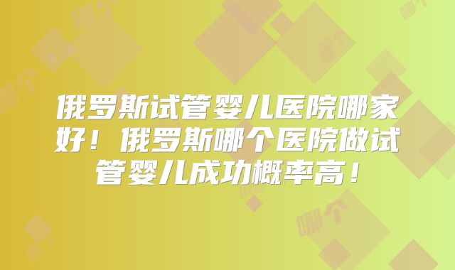 俄罗斯试管婴儿医院哪家好！俄罗斯哪个医院做试管婴儿成功概率高！
