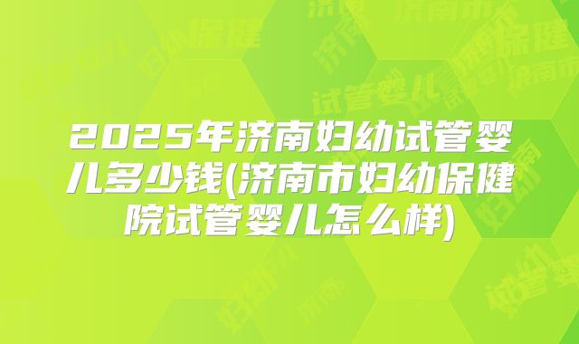 2025年济南妇幼试管婴儿多少钱(济南市妇幼保健院试管婴儿怎么样)