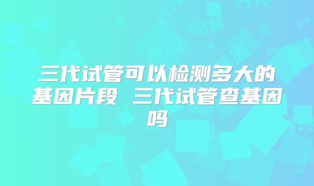 三代试管可以检测多大的基因片段 三代试管查基因吗