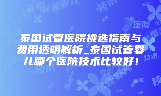 泰国试管医院挑选指南与费用透明解析_泰国试管婴儿哪个医院技术比较好！