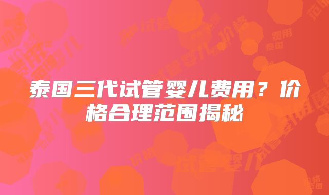 泰国三代试管婴儿费用？价格合理范围揭秘
