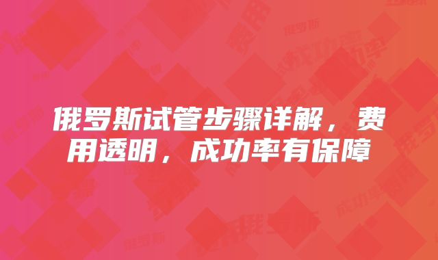 俄罗斯试管步骤详解，费用透明，成功率有保障
