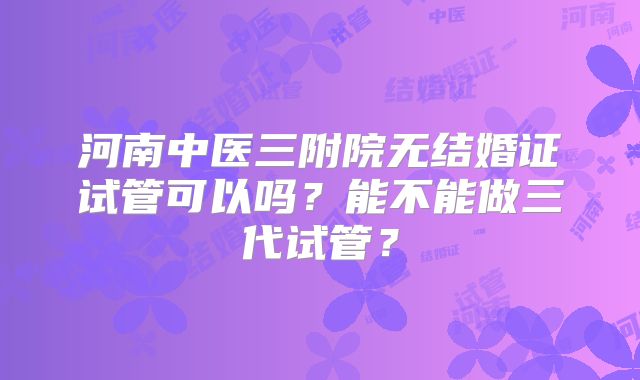 河南中医三附院无结婚证试管可以吗？能不能做三代试管？