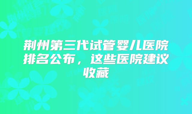荆州第三代试管婴儿医院排名公布，这些医院建议收藏