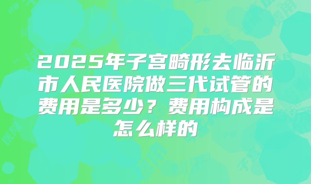 2025年子宫畸形去临沂市人民医院做三代试管的费用是多少?费用构成是怎么样的