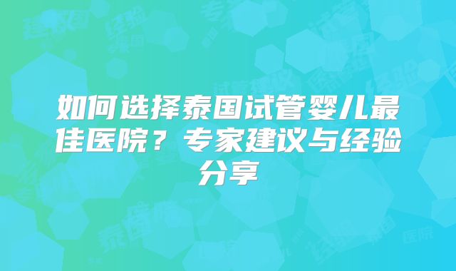 如何选择泰国试管婴儿最佳医院？专家建议与经验分享