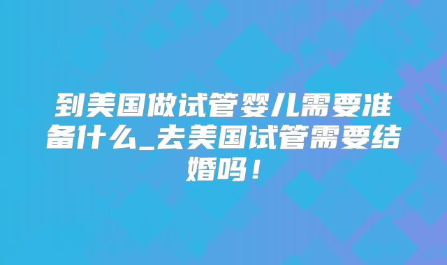 到美国做试管婴儿需要准备什么_去美国试管需要结婚吗!