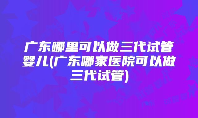 广东哪里可以做三代试管婴儿(广东哪家医院可以做三代试管)