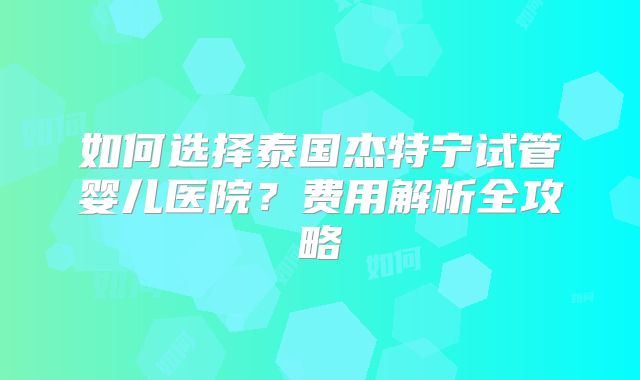 如何选择泰国杰特宁试管婴儿医院？费用解析全攻略