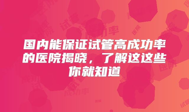 国内能保证试管高成功率的医院揭晓，了解这这些你就知道