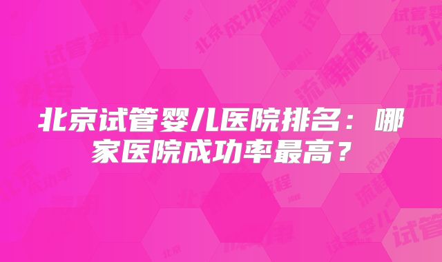 北京试管婴儿医院排名：哪家医院成功率最高？