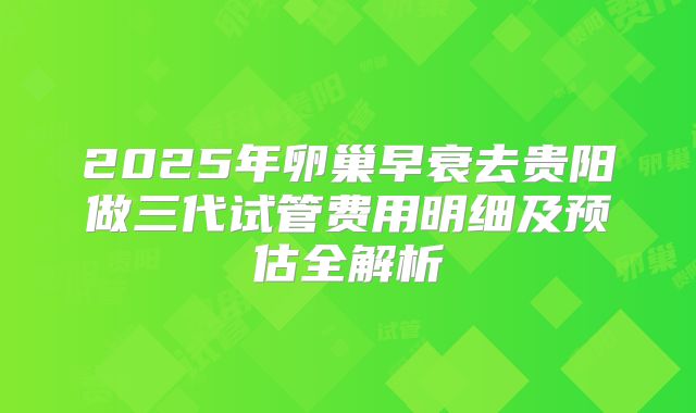 2025年卵巢早衰去贵阳做三代试管费用明细及预估全解析