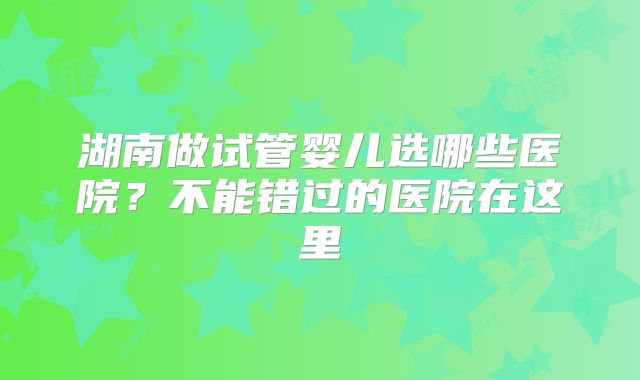 湖南做试管婴儿选哪些医院？不能错过的医院在这里