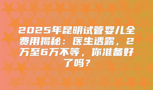 2025年昆明试管婴儿全费用揭秘：医生透露，2万至6万不等，你准备好了吗？