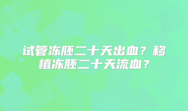 试管冻胚二十天出血?移植冻胚二十天流血?