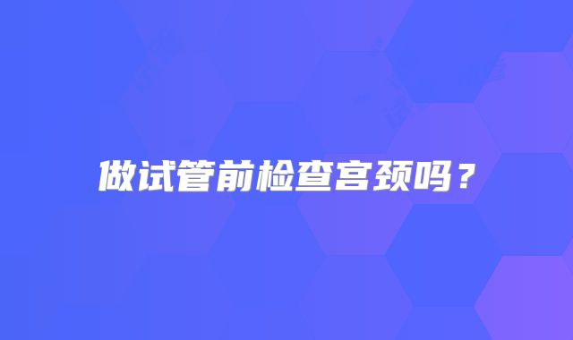 做试管前检查宫颈吗?