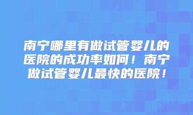 南宁哪里有做试管婴儿的医院的成功率如何！南宁做试管婴儿最快的医院！