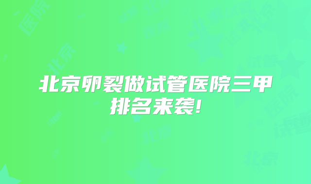 北京卵裂做试管医院三甲排名来袭!