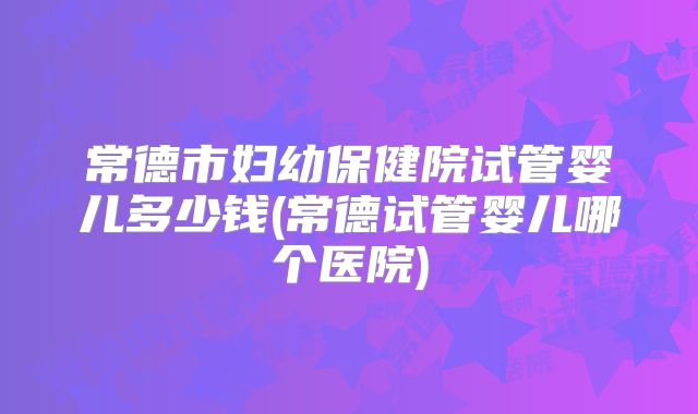 常德市妇幼保健院试管婴儿多少钱(常德试管婴儿哪个医院)